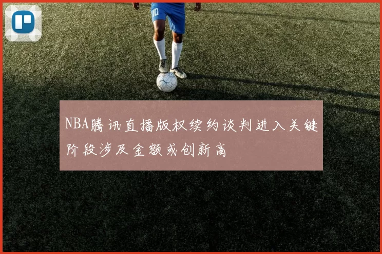 NBA腾讯直播版权续约谈判进入关键阶段涉及金额或创新高