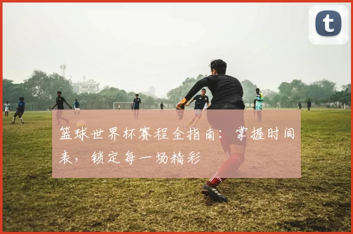 篮球世界杯赛程全指南:掌握时间表,锁定每一场精彩