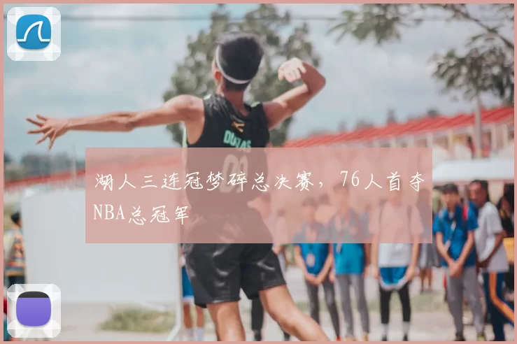 湖人三连冠梦碎总决赛,76人首夺NBA总冠军