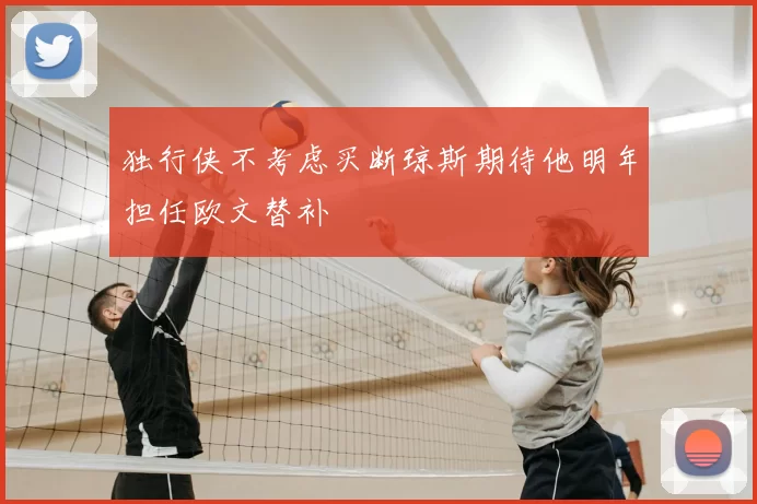 独行侠不考虑买断琼斯期待他明年担任欧文替补