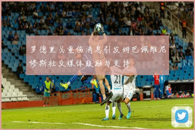 罗德里戈重伤消息引发姆巴佩维尼修斯社交媒体鼓励与支持