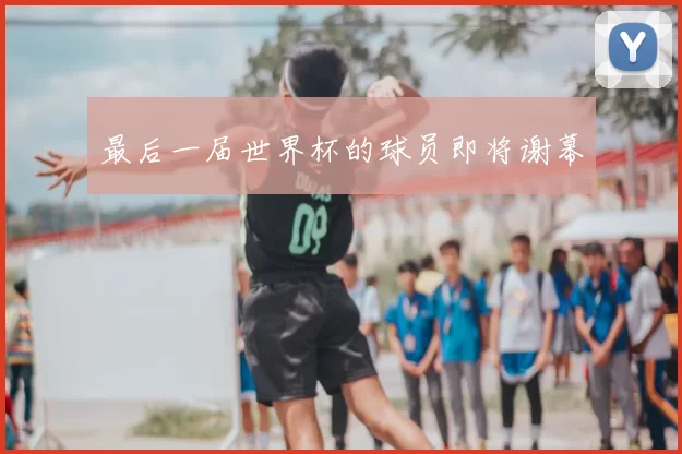 最后一届世界杯的球员即将谢幕