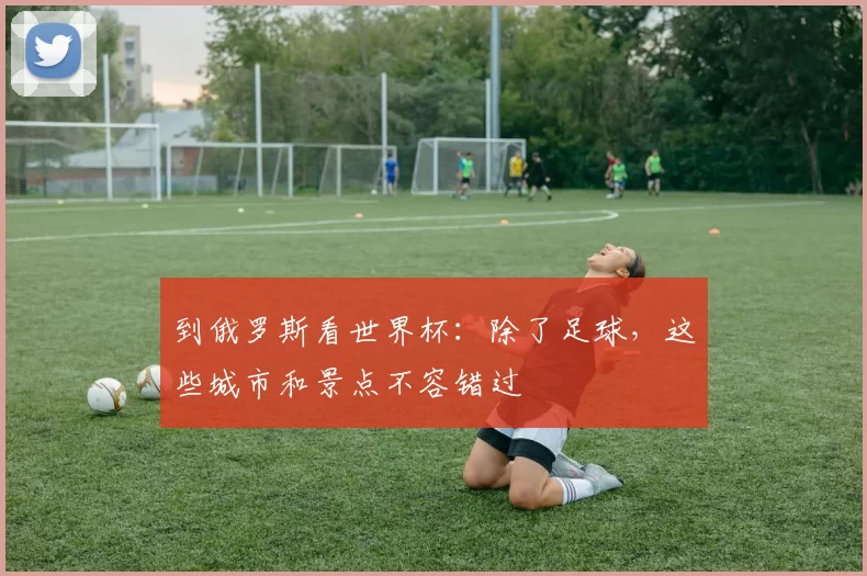 到俄罗斯看世界杯：除了足球，这些城市和景点不容错过