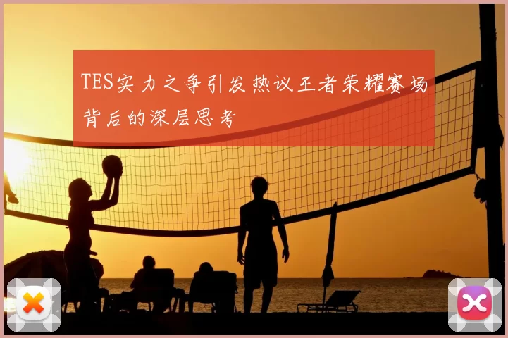TES实力之争引发热议王者荣耀赛场背后的深层思考