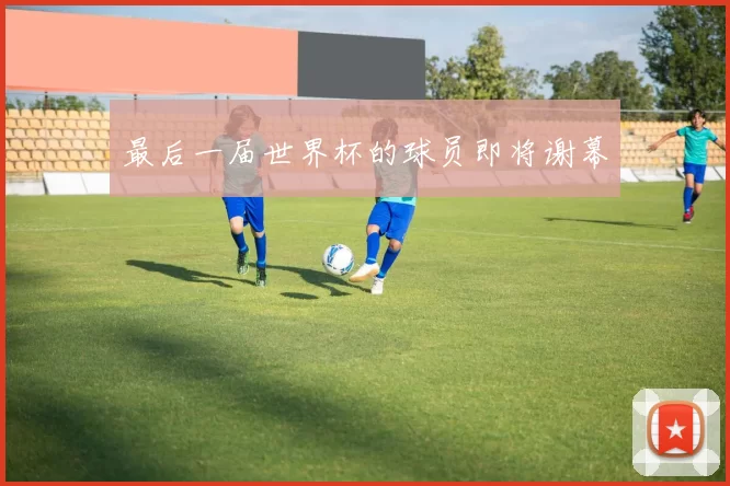 最后一届世界杯的球员即将谢幕