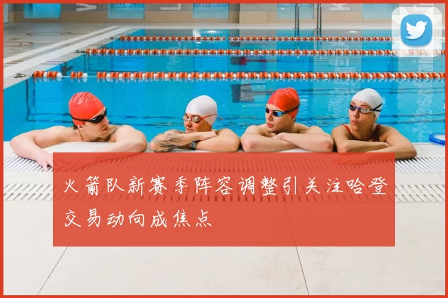 火箭队新赛季阵容调整引关注哈登交易动向成焦点