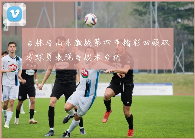 吉林与山东激战第四节精彩回顾双方球员表现与战术分析