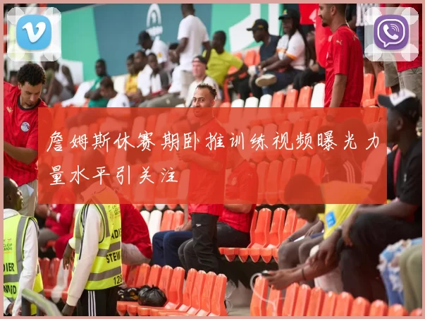 詹姆斯休赛期卧推训练视频曝光力量水平引关注
