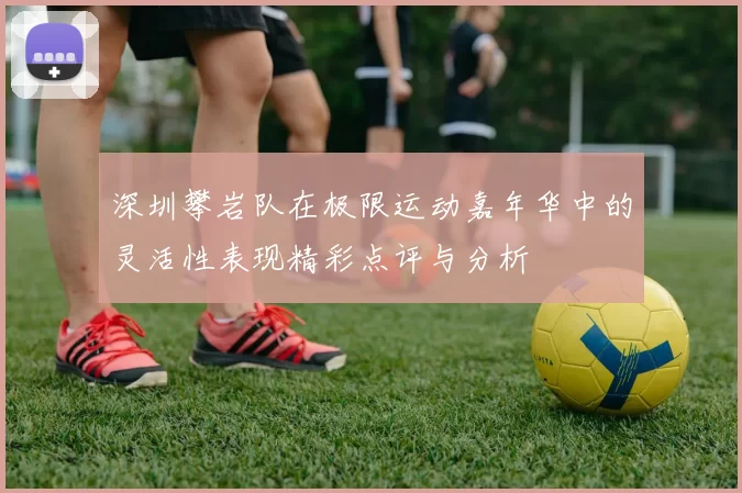 深圳攀岩队在极限运动嘉年华中的灵活性表现精彩点评与分析