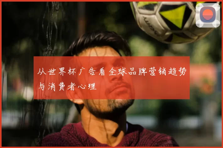 从世界杯广告看全球品牌营销趋势与消费者心理