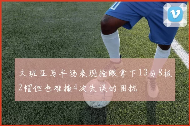 文班亚马半场表现抢眼拿下13分8板2帽但也难掩4次失误的困扰