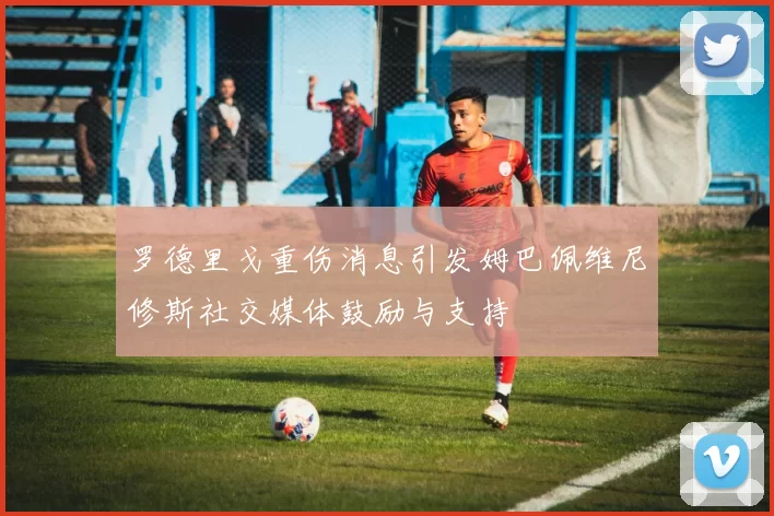 罗德里戈重伤消息引发姆巴佩维尼修斯社交媒体鼓励与支持